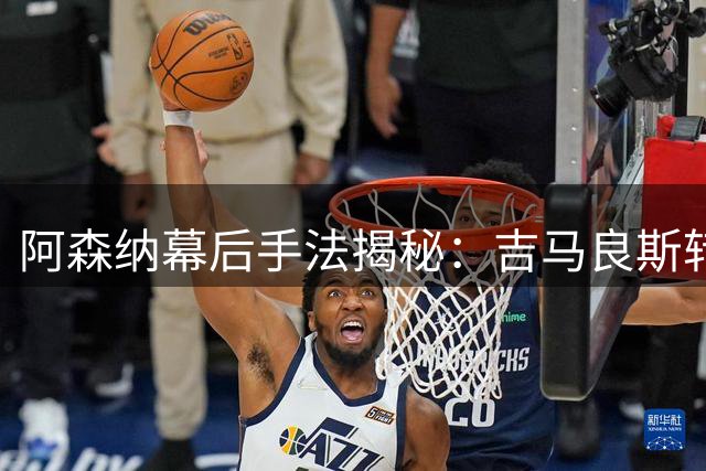 阿森纳幕后手法揭秘：吉马良斯转会背后的博弈玄机